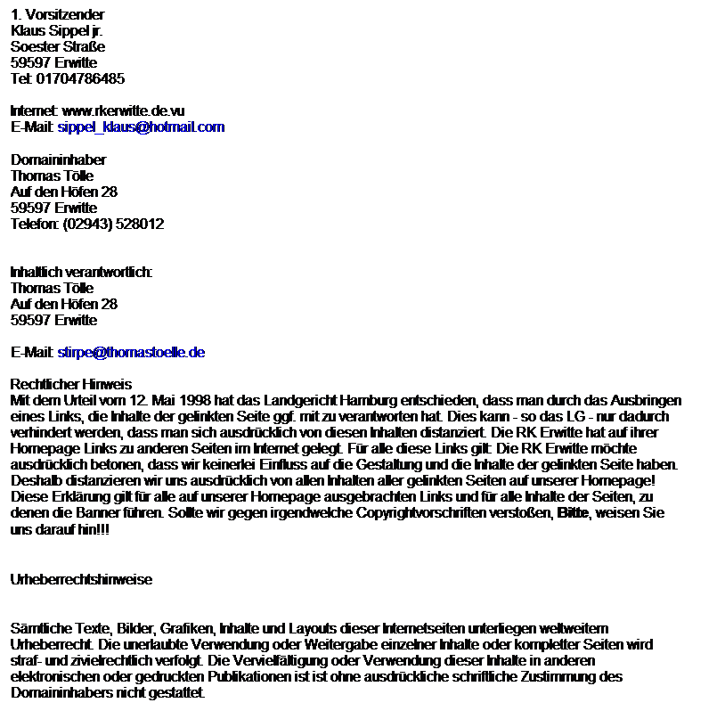 Textfeld: 1. Vorsitzender 
Klaus Sippel jr.
Soester Strae
59597 Erwitte
Tel: 01704786485

Internet: www.rkerwitte.de.vu
E-Mail: sippel_klaus@hotmail.com

Domaininhaber
Thomas Tlle
Auf den Hfen 28
59597 Erwitte
Telefon: (02943) 528012


Inhaltlich verantwortlich:
Thomas Tlle
Auf den Hfen 28
59597 Erwitte

E-Mail: stirpe@thomastoelle.de

Rechtlicher Hinweis
Mit dem Urteil vom 12. Mai 1998 hat das Landgericht Hamburg entschieden, dass man durch das Ausbringen eines Links, die Inhalte der gelinkten Seite ggf. mit zu verantworten hat. Dies kann - so das LG - nur dadurch verhindert werden, dass man sich ausdrcklich von diesen Inhalten distanziert. Die RK Erwitte hat auf ihrer Homepage Links zu anderen Seiten im Internet gelegt. Fr alle diese Links gilt: Die RK Erwitte mchte ausdrcklich betonen, dass wir keinerlei Einfluss auf die Gestaltung und die Inhalte der gelinkten Seite haben. Deshalb distanzieren wir uns ausdrcklich von allen Inhalten aller gelinkten Seiten auf unserer Homepage! Diese Erklrung gilt fr alle auf unserer Homepage ausgebrachten Links und fr alle Inhalte der Seiten, zu denen die Banner fhren. Sollte wir gegen irgendwelche Copyrightvorschriften verstoen, Bitte, weisen Sie uns darauf hin!!!
 
Urheberrechtshinweise
 
Smtliche Texte, Bilder, Grafiken, Inhalte und Layouts dieser Internetseiten unterliegen weltweitem Urheberrecht. Die unerlaubte Verwendung oder Weitergabe einzelner Inhalte oder kompletter Seiten wird straf- und zivielrechtlich verfolgt. Die Vervielfltigung oder Verwendung dieser Inhalte in anderen elektronischen oder gedruckten Publikationen ist ist ohne ausdrckliche schriftliche Zustimmung des Domaininhabers nicht gestattet.
 
